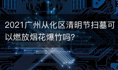 2021广州从化区清明节扫墓可以燃放烟花爆竹吗？