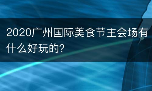 2020广州国际美食节主会场有什么好玩的？