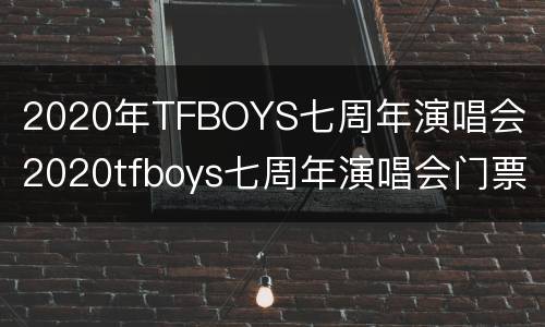 2020年TFBOYS七周年演唱会（2020tfboys七周年演唱会门票）