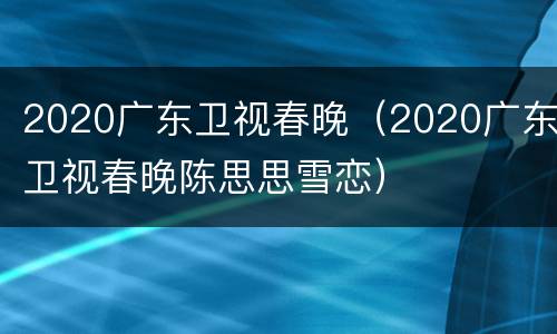 2020广东卫视春晚（2020广东卫视春晚陈思思雪恋）