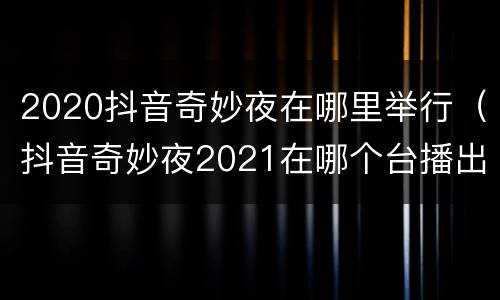 2020抖音奇妙夜在哪里举行（抖音奇妙夜2021在哪个台播出）