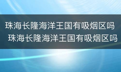 珠海长隆海洋王国有吸烟区吗 珠海长隆海洋王国有吸烟区吗多少钱