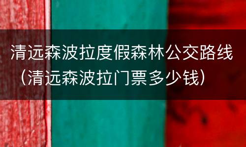 清远森波拉度假森林公交路线（清远森波拉门票多少钱）