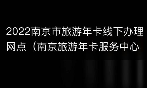 2022南京市旅游年卡线下办理网点（南京旅游年卡服务中心电话）