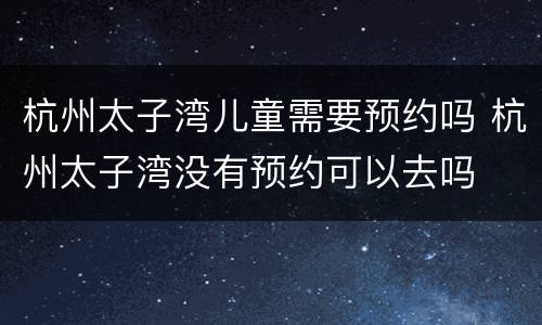 杭州太子湾儿童需要预约吗 杭州太子湾没有预约可以去吗