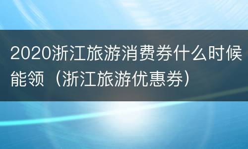 2020浙江旅游消费券什么时候能领（浙江旅游优惠券）