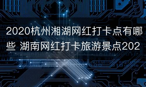 2020杭州湘湖网红打卡点有哪些 湖南网红打卡旅游景点2020