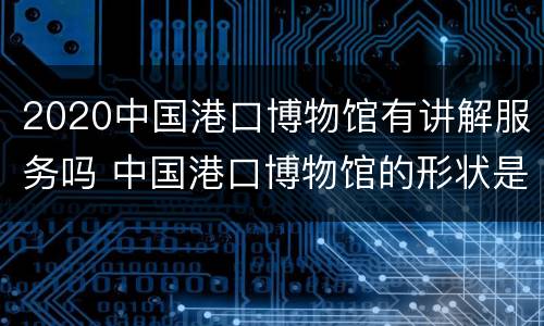 2020中国港口博物馆有讲解服务吗 中国港口博物馆的形状是什么