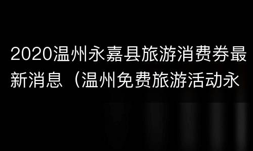 2020温州永嘉县旅游消费券最新消息（温州免费旅游活动永嘉有哪些景点）