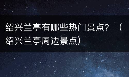绍兴兰亭有哪些热门景点？（绍兴兰亭周边景点）