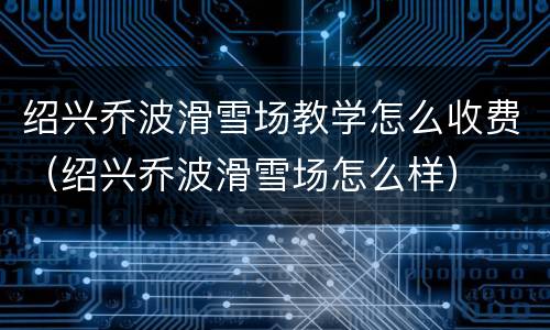 绍兴乔波滑雪场教学怎么收费（绍兴乔波滑雪场怎么样）