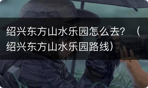 绍兴东方山水乐园怎么去？（绍兴东方山水乐园路线）