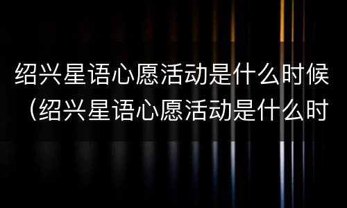 绍兴星语心愿活动是什么时候（绍兴星语心愿活动是什么时候的）