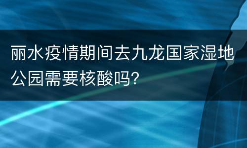 丽水疫情期间去九龙国家湿地公园需要核酸吗？