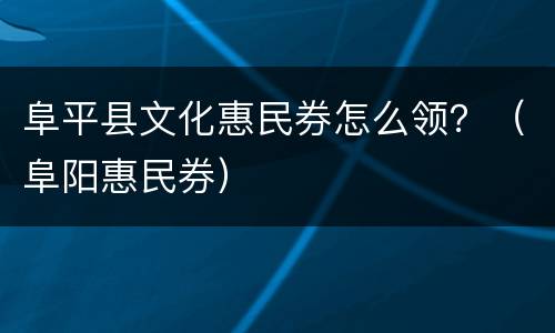 阜平县文化惠民券怎么领？（阜阳惠民券）