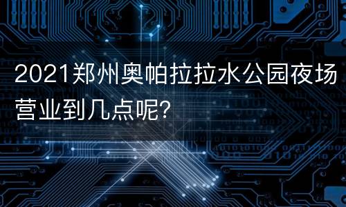2021郑州奥帕拉拉水公园夜场营业到几点呢？