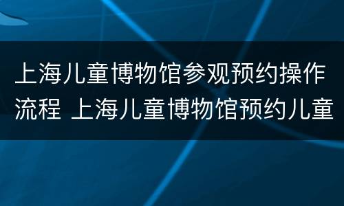 上海儿童博物馆参观预约操作流程 上海儿童博物馆预约儿童门票