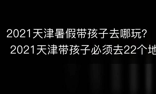 2021天津暑假带孩子去哪玩？ 2021天津带孩子必须去22个地方