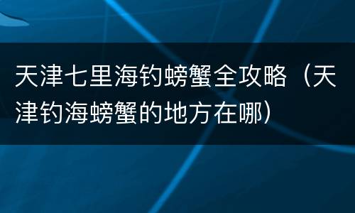 天津七里海钓螃蟹全攻略（天津钓海螃蟹的地方在哪）