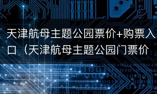 天津航母主题公园票价+购票入口（天津航母主题公园门票价格）
