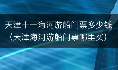 天津十一海河游船门票多少钱（天津海河游船门票哪里买）