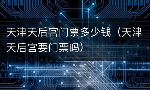 天津天后宫门票多少钱（天津天后宫要门票吗）