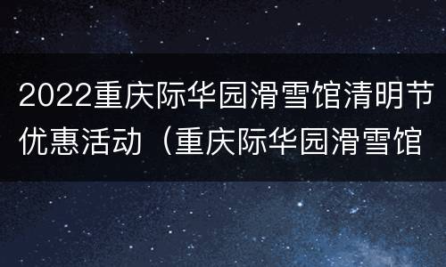 2022重庆际华园滑雪馆清明节优惠活动（重庆际华园滑雪馆 门票）