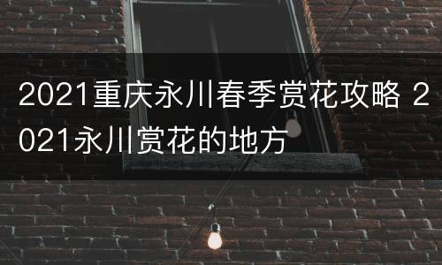 2021重庆永川春季赏花攻略 2021永川赏花的地方
