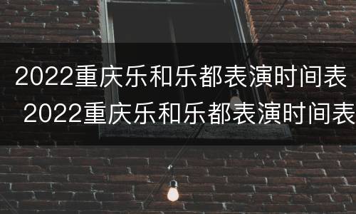 2022重庆乐和乐都表演时间表 2022重庆乐和乐都表演时间表