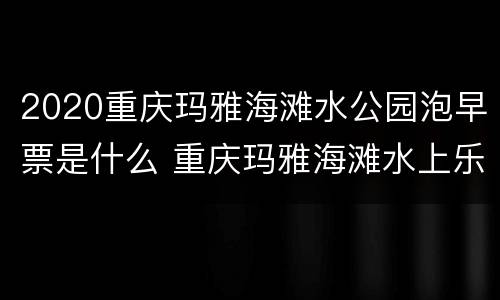 2020重庆玛雅海滩水公园泡早票是什么 重庆玛雅海滩水上乐园门票多少钱