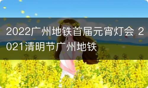 2022广州地铁首届元宵灯会 2021清明节广州地铁