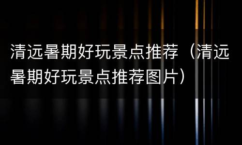 清远暑期好玩景点推荐（清远暑期好玩景点推荐图片）