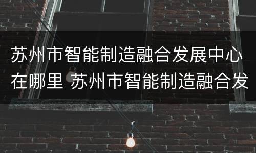 苏州市智能制造融合发展中心在哪里 苏州市智能制造融合发展中心在哪里办公