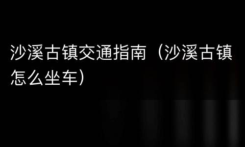沙溪古镇交通指南（沙溪古镇怎么坐车）