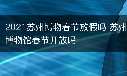 2021苏州博物春节放假吗 苏州博物馆春节开放吗