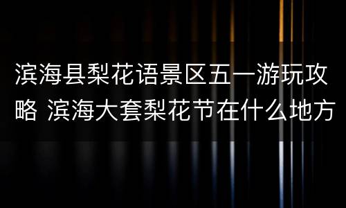 滨海县梨花语景区五一游玩攻略 滨海大套梨花节在什么地方