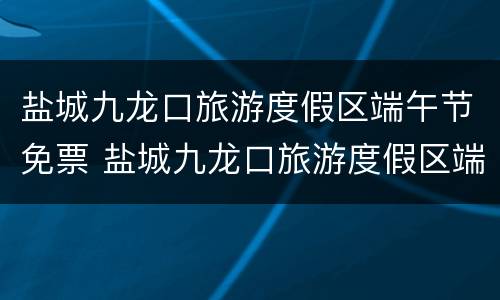 盐城九龙口旅游度假区端午节免票 盐城九龙口旅游度假区端午节免票政策