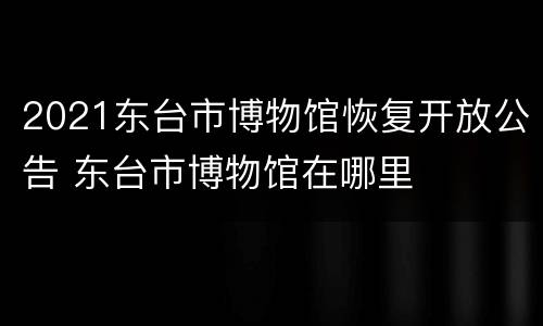 2021东台市博物馆恢复开放公告 东台市博物馆在哪里