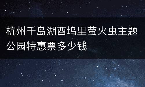 杭州千岛湖酉坞里萤火虫主题公园特惠票多少钱