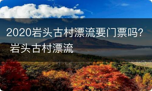2020岩头古村漂流要门票吗？ 岩头古村漂流