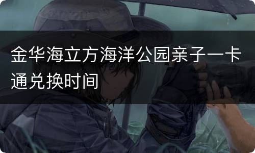 金华海立方海洋公园亲子一卡通兑换时间