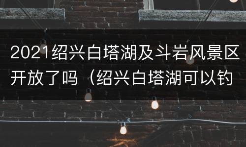 2021绍兴白塔湖及斗岩风景区开放了吗（绍兴白塔湖可以钓鱼吗）