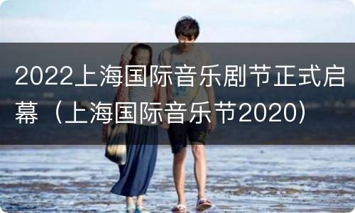 2022上海国际音乐剧节正式启幕（上海国际音乐节2020）