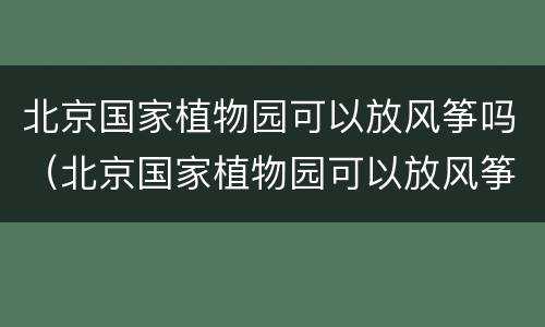 北京国家植物园可以放风筝吗（北京国家植物园可以放风筝吗现在）