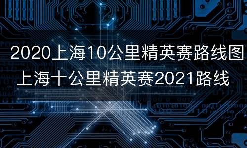 2020上海10公里精英赛路线图 上海十公里精英赛2021路线