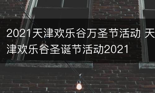 2021天津欢乐谷万圣节活动 天津欢乐谷圣诞节活动2021