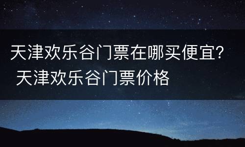 天津欢乐谷门票在哪买便宜？ 天津欢乐谷门票价格