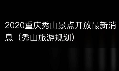 2020重庆秀山景点开放最新消息（秀山旅游规划）