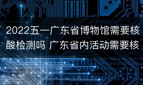2022五一广东省博物馆需要核酸检测吗 广东省内活动需要核酸检测吗
