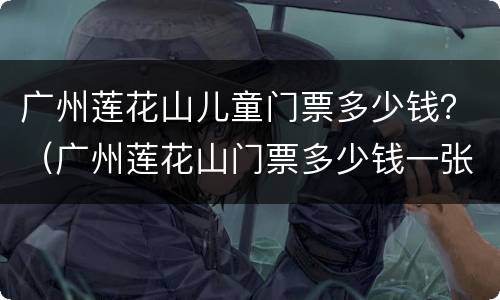 广州莲花山儿童门票多少钱？（广州莲花山门票多少钱一张）